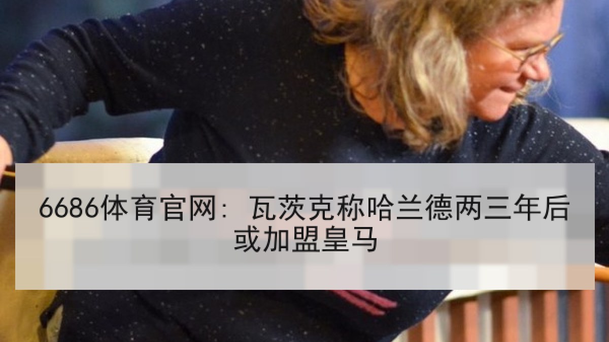 6686体育官网: 瓦茨克称哈兰德两三年后或加盟皇马 6686体育官网: 瓦茨克称哈兰德两三年后或加盟皇马