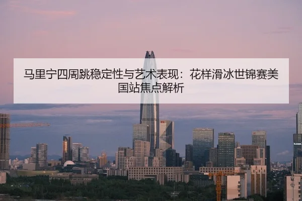 马里宁四周跳稳定性与艺术表现：花样滑冰世锦赛美国站焦点解析