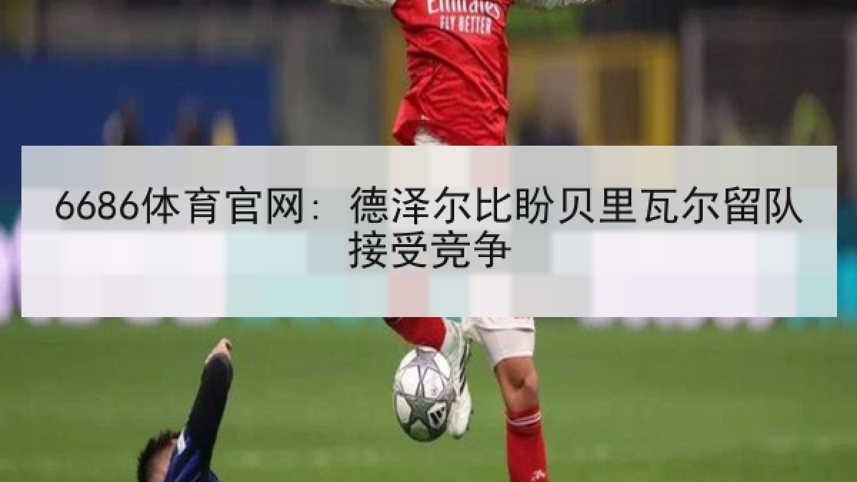 6686体育官网: 德泽尔比盼贝里瓦尔留队接受竞争