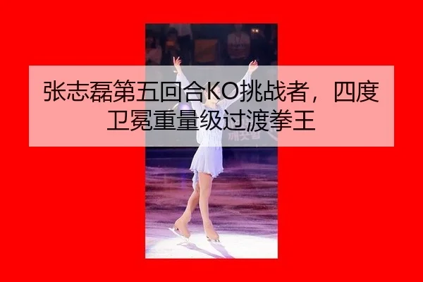 张志磊第五回合KO挑战者，四度卫冕重量级过渡拳王