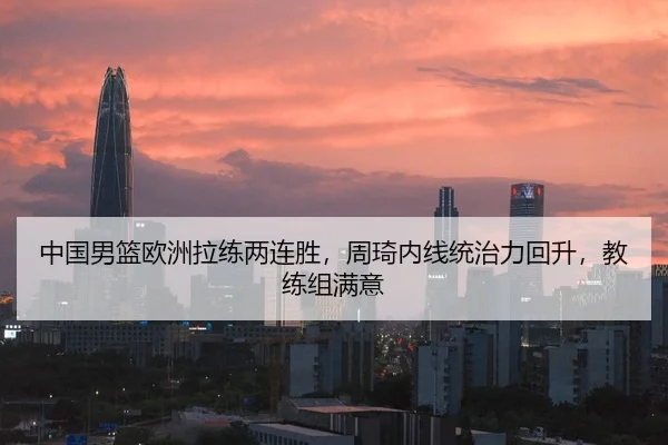 中国男篮欧洲拉练两连胜，周琦内线统治力回升，教练组满意